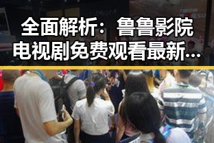 全面解析:鲁鲁影院电视剧免费观看最新章节官方版下载指南