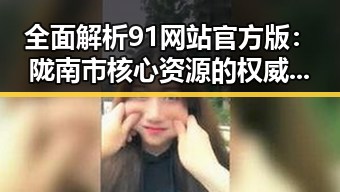 全面解析91网站官方版：陇南市核心资源的权威平台