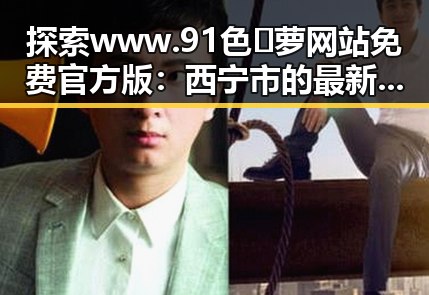 探索www.91色😍萝网站免费官方版：西宁市的最新动态