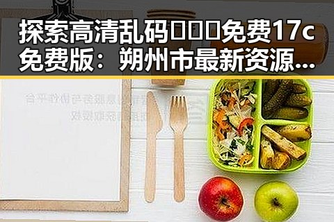 探索高清乱码🔞❌♋免费17c免费版:朔州市最新资源推荐