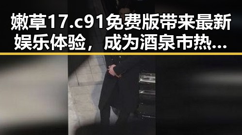 嫩草17.c 91免费版带来最新娱乐体验，成为酒泉市热议焦点