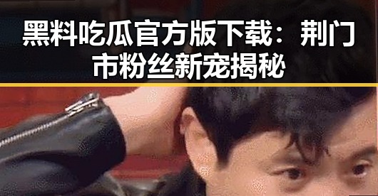 黑料吃瓜官方版下载：荆门市粉丝新宠揭秘
