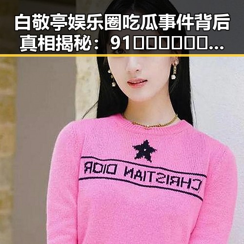白敬亭娱乐圈吃瓜事件背后真相揭秘:91🍆🍑🔞❌❌❌一起草wwwcom17