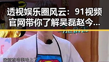 透视娱乐圈风云：91视频官网带你了解吴磊赵今麦的真实关系