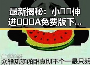 最新揭秘：小🐔🐔伸进🈲🔞🔞A免费版下载的现状与影响