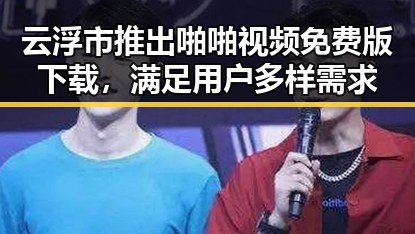 云浮市推出啪啪视频免费版下载，满足用户多样需求