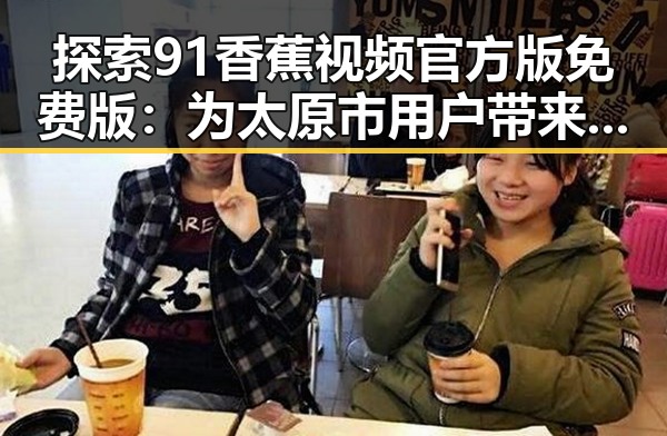 探索91香蕉视频官方版免费版：为太原市用户带来高清在线观看视频体验