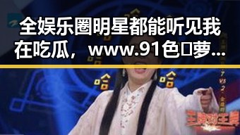 全娱乐圈明星都能听见我在吃瓜，www.91色😍萝网站免费官方版引发关注