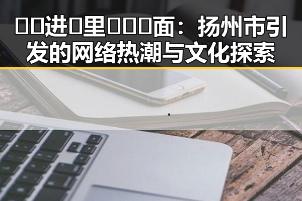 🔞🍌进🍑里❌❌❌面：扬州市引发的网络热潮与文化探索