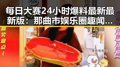 每日大赛24小时爆料最新最新版：那曲市娱乐圈趣闻揭晓