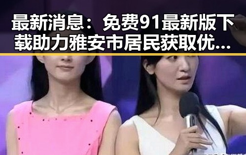 最新消息：免费91最新版下载助力雅安市居民获取优质内容