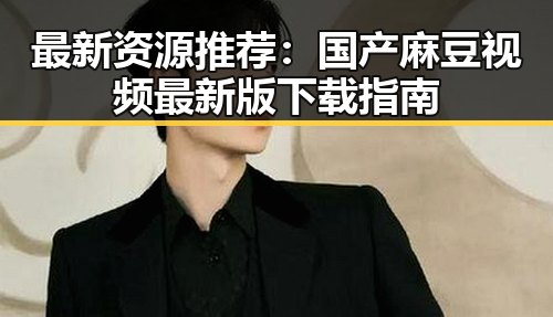 最新资源推荐：国产麻豆视频最新版下载指南
