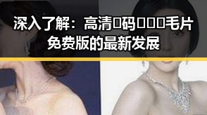 深入了解：高清🈚码🔞❌♋毛片免费版的最新发展