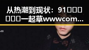 从热潮到现状：91🍆🍑🔞❌❌❌一起草wwwcom17免费官方版引发的讨论与反思