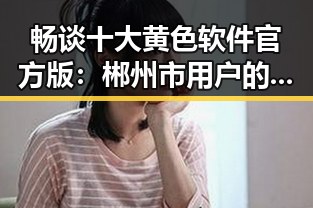 畅谈十大黄色软件官方版:郴州市用户的热门选择