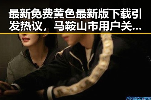 最新免费黄色最新版下载引发热议，马鞍山市用户关注度提升