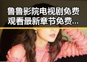 鲁鲁影院电视剧免费观看最新章节免费版详解