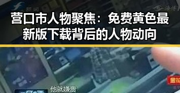 营口市人物聚焦：免费黄色最新版下载背后的人物动向