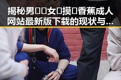 揭秘男🍌❌女🍑摸🐻香蕉成人网站最新版下载的现状与背景
