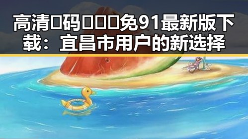 高清🈚码🔞❌♋免91最新版下载：宜昌市用户的新选择