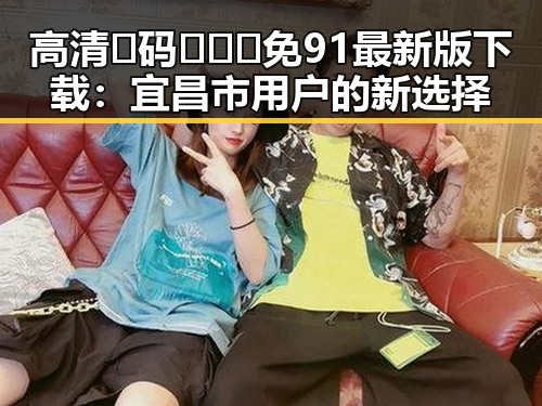 高清🈚码🔞❌♋免91最新版下载:宜昌市用户的新选择