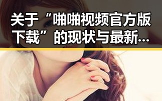 关于“啪啪视频官方版下载”的现状与最新动态
