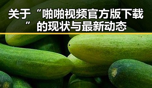 关于“啪啪视频官方版下载”的现状与最新动态