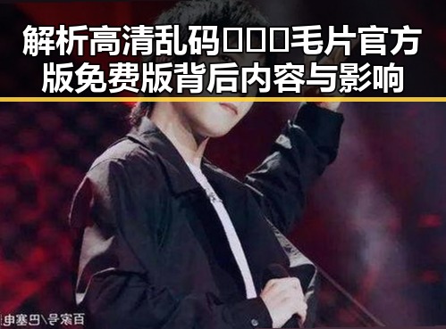 解析高清乱码🔞❌♋毛片官方版免费版背后内容与影响