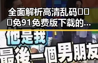 全面解析高清乱码🔞❌♋免91免费版下载的最新动态与实用指南