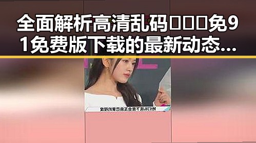 全面解析高清乱码🔞❌♋免91免费版下载的最新动态与实用指南
