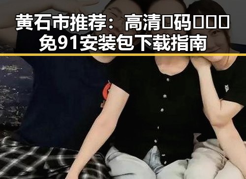 黄石市推荐：高清🈚码🔞❌♋免91安装包下载指南