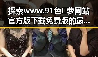 探索www.91色😍萝网站官方版下载免费版的最新动态与实用指南