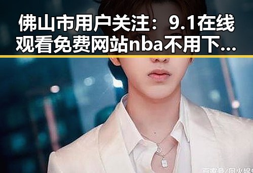 佛山市用户关注：9.1在线观看免费网站nba不用下载的直免费版详解