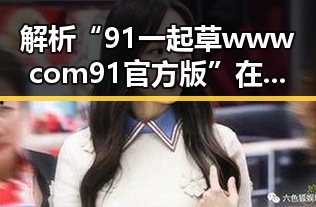解析“91 一起草wwwcom91官方版”在镇江市的应用与发展