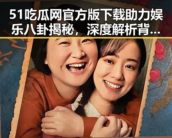 51吃瓜网官方版下载助力娱乐八卦揭秘，深度解析背后人物动态