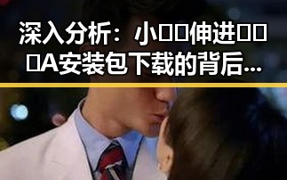 深入分析:小🐔🐔伸进🈲🔞🔞A安装包下载的背后故事