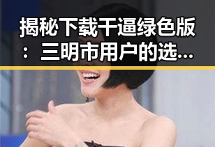 揭秘下载干逼绿色版：三明市用户的选择与体验