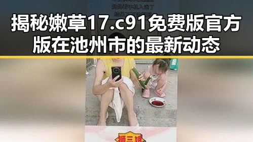 揭秘嫩草17.c 91免费版官方版在池州市的最新动态