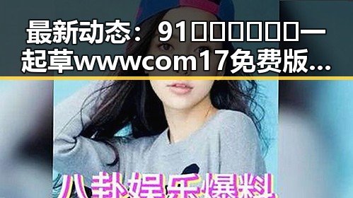 最新动态：91🍆🍑🔞❌❌❌一起草wwwcom17免费版现已全面开放