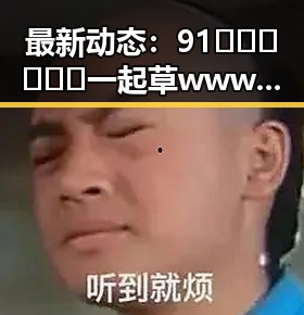 最新动态:91🍆🍑🔞❌❌❌一起草wwwcom17免费版现已全面开放