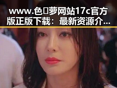 www.色😍萝网站17c官方版正版下载：最新资源介绍与安全指南