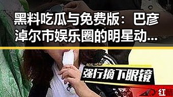 黑料吃瓜与免费版：巴彦淖尔市娱乐圈的明星动态揭秘