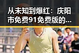 从未知到爆红：庆阳市免费91免费版的变化与发展