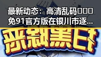 最新动态:高清乱码🔞❌♋免91官方版在银川市逐渐普及