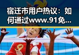 宿迁市用户热议:如何通过www.91免费版下载体验优质内容