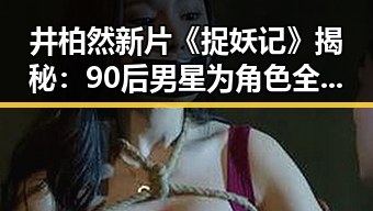 井柏然新片《捉妖记》揭秘：90后男星为角色全力以赴，网友期待91免费免费版下载