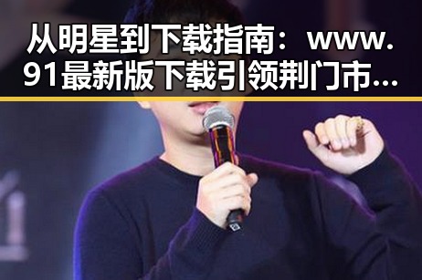 从明星到下载指南：www.91最新版下载引领荆门市新体验