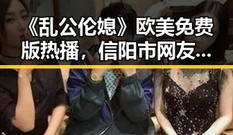 《乱公伦媳》欧美免费版热播，信阳市网友热议最新动态