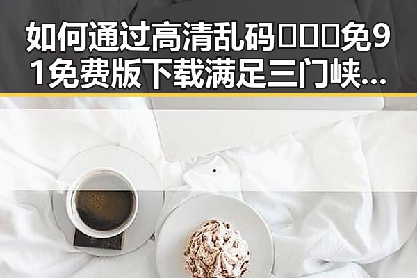 如何通过高清乱码🔞❌♋免91免费版下载满足三门峡市用户需求