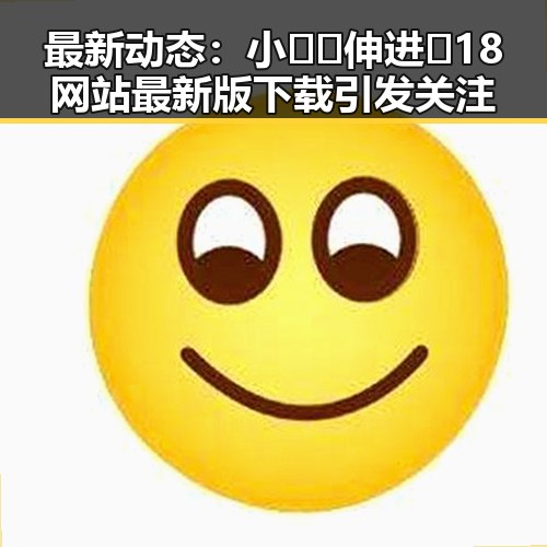 最新动态：小🐔🐔伸进🈲18网站最新版下载引发关注